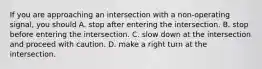 If you are approaching an intersection with a non-operating signal, you should A. stop after entering the intersection. B. stop before entering the intersection. C. slow down at the intersection and proceed with caution. D. make a right turn at the intersection.