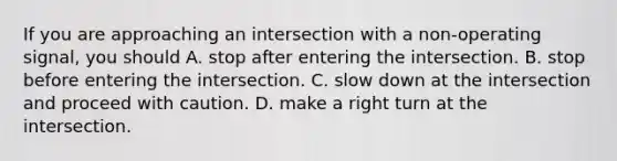 If you are approaching an intersection with a non-operating signal, you should A. stop after entering the intersection. B. stop before entering the intersection. C. slow down at the intersection and proceed with caution. D. make a right turn at the intersection.