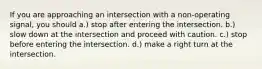 If you are approaching an intersection with a non-operating signal, you should a.) stop after entering the intersection. b.) slow down at the intersection and proceed with caution. c.) stop before entering the intersection. d.) make a right turn at the intersection.