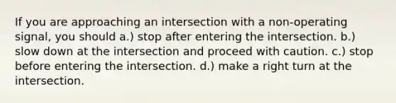 If you are approaching an intersection with a non-operating signal, you should a.) stop after entering the intersection. b.) slow down at the intersection and proceed with caution. c.) stop before entering the intersection. d.) make a right turn at the intersection.