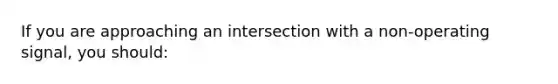 If you are approaching an intersection with a non-operating signal, you should: