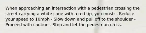 When approaching an intersection with a pedestrian crossing the street carrying a white cane with a red tip, you must: - Reduce your speed to 10mph - Slow down and pull off to the shoulder - Proceed with caution - Stop and let the pedestrian cross.