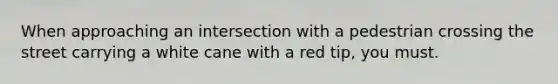 When approaching an intersection with a pedestrian crossing the street carrying a white cane with a red tip, you must.