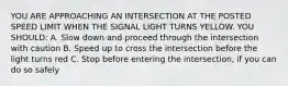 YOU ARE APPROACHING AN INTERSECTION AT THE POSTED SPEED LIMIT WHEN THE SIGNAL LIGHT TURNS YELLOW. YOU SHOULD: A. Slow down and proceed through the intersection with caution B. Speed up to cross the intersection before the light turns red C. Stop before entering the intersection, if you can do so safely