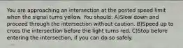 You are approaching an intersection at the posted speed limit when the signal turns yellow. You should: A)Slow down and proceed through the intersection without caution. B)Speed up to cross the intersection before the light turns red. C)Stop before entering the intersection, if you can do so safely.