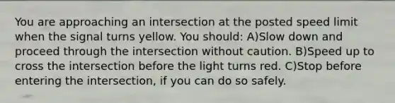 You are approaching an intersection at the posted speed limit when the signal turns yellow. You should: A)Slow down and proceed through the intersection without caution. B)Speed up to cross the intersection before the light turns red. C)Stop before entering the intersection, if you can do so safely.