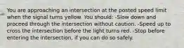 You are approaching an intersection at the posted speed limit when the signal turns yellow. You should: -Slow down and proceed through the intersection without caution. -Speed up to cross the intersection before the light turns red. -Stop before entering the intersection, if you can do so safely.