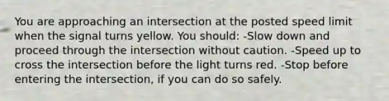 You are approaching an intersection at the posted speed limit when the signal turns yellow. You should: -Slow down and proceed through the intersection without caution. -Speed up to cross the intersection before the light turns red. -Stop before entering the intersection, if you can do so safely.