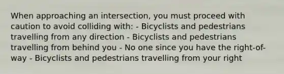 When approaching an intersection, you must proceed with caution to avoid colliding with: - Bicyclists and pedestrians travelling from any direction - Bicyclists and pedestrians travelling from behind you - No one since you have the right-of-way - Bicyclists and pedestrians travelling from your right