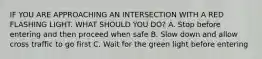 IF YOU ARE APPROACHING AN INTERSECTION WITH A RED FLASHING LIGHT. WHAT SHOULD YOU DO? A. Stop before entering and then proceed when safe B. Slow down and allow cross traffic to go first C. Wait for the green light before entering