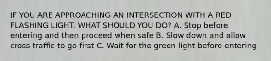 IF YOU ARE APPROACHING AN INTERSECTION WITH A RED FLASHING LIGHT. WHAT SHOULD YOU DO? A. Stop before entering and then proceed when safe B. Slow down and allow cross traffic to go first C. Wait for the green light before entering