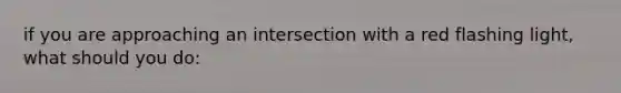 if you are approaching an intersection with a red flashing light, what should you do:
