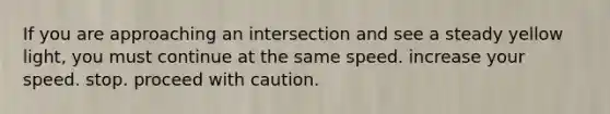 If you are approaching an intersection and see a steady yellow light, you must continue at the same speed. increase your speed. stop. proceed with caution.