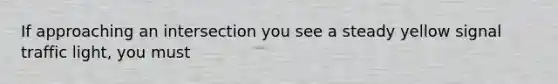 If approaching an intersection you see a steady yellow signal traffic light, you must