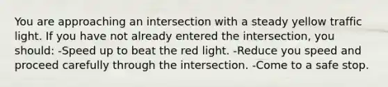 You are approaching an intersection with a steady yellow traffic light. If you have not already entered the intersection, you should: -Speed up to beat the red light. -Reduce you speed and proceed carefully through the intersection. -Come to a safe stop.