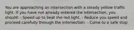 You are approaching an intersection with a steady yellow traffic light. If you have not already entered the intersection, you should: - Speed up to beat the red light. - Reduce you speed and proceed carefully through the intersection. - Come to a safe stop