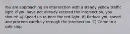 You are approaching an intersection with a steady yellow traffic light. If you have not already entered the intersection, you should: A) Speed up to beat the red light. B) Reduce you speed and proceed carefully through the intersection. C) Come to a safe stop.