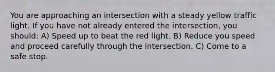 You are approaching an intersection with a steady yellow traffic light. If you have not already entered the intersection, you should: A) Speed up to beat the red light. B) Reduce you speed and proceed carefully through the intersection. C) Come to a safe stop.