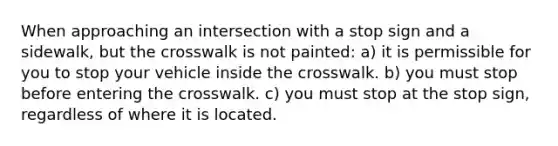 When approaching an intersection with a stop sign and a sidewalk, but the crosswalk is not painted: a) it is permissible for you to stop your vehicle inside the crosswalk. b) you must stop before entering the crosswalk. c) you must stop at the stop sign, regardless of where it is located.