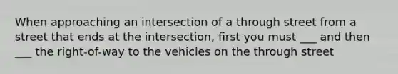 When approaching an intersection of a through street from a street that ends at the intersection, first you must ___ and then ___ the right-of-way to the vehicles on the through street