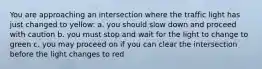 You are approaching an intersection where the traffic light has just changed to yellow: a. you should slow down and proceed with caution b. you must stop and wait for the light to change to green c. you may proceed on if you can clear the intersection before the light changes to red