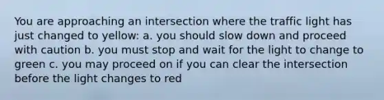 You are approaching an intersection where the traffic light has just changed to yellow: a. you should slow down and proceed with caution b. you must stop and wait for the light to change to green c. you may proceed on if you can clear the intersection before the light changes to red