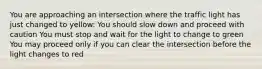 You are approaching an intersection where the traffic light has just changed to yellow: You should slow down and proceed with caution You must stop and wait for the light to change to green You may proceed only if you can clear the intersection before the light changes to red