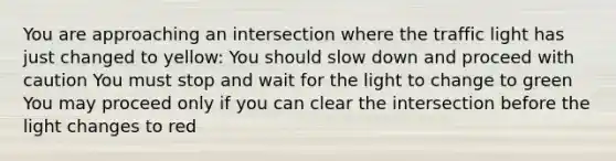 You are approaching an intersection where the traffic light has just changed to yellow: You should slow down and proceed with caution You must stop and wait for the light to change to green You may proceed only if you can clear the intersection before the light changes to red