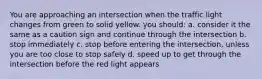 You are approaching an intersection when the traffic light changes from green to solid yellow. you should: a. consider it the same as a caution sign and continue through the intersection b. stop immediately c. stop before entering the intersection, unless you are too close to stop safely d. speed up to get through the intersection before the red light appears