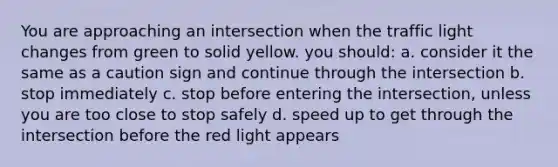 You are approaching an intersection when the traffic light changes from green to solid yellow. you should: a. consider it the same as a caution sign and continue through the intersection b. stop immediately c. stop before entering the intersection, unless you are too close to stop safely d. speed up to get through the intersection before the red light appears