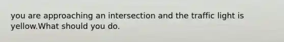 you are approaching an intersection and the traffic light is yellow.What should you do.