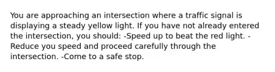 You are approaching an intersection where a traffic signal is displaying a steady yellow light. If you have not already entered the intersection, you should: -Speed up to beat the red light. -Reduce you speed and proceed carefully through the intersection. -Come to a safe stop.