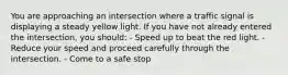 You are approaching an intersection where a traffic signal is displaying a steady yellow light. If you have not already entered the intersection, you should: - Speed up to beat the red light. - Reduce your speed and proceed carefully through the intersection. - Come to a safe stop