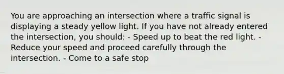 You are approaching an intersection where a traffic signal is displaying a steady yellow light. If you have not already entered the intersection, you should: - Speed up to beat the red light. - Reduce your speed and proceed carefully through the intersection. - Come to a safe stop