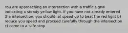 You are approaching an intersection with a traffic signal indicating a steady yellow light. If you have not already entered the intersection, you should: a) speed up to beat the red light b) reduce you speed and proceed carefully through the intersection c) come to a safe stop