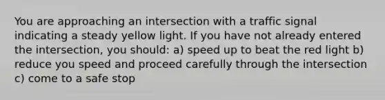 You are approaching an intersection with a traffic signal indicating a steady yellow light. If you have not already entered the intersection, you should: a) speed up to beat the red light b) reduce you speed and proceed carefully through the intersection c) come to a safe stop