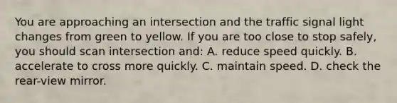 You are approaching an intersection and the traffic signal light changes from green to yellow. If you are too close to stop safely, you should scan intersection and: A. reduce speed quickly. B. accelerate to cross more quickly. C. maintain speed. D. check the rear-view mirror.