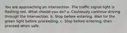 You are approaching an intersection. The traffic signal light is flashing red. What should you do? a. Cautiously continue driving through the intersection. b. Stop before entering. Wait for the green light before proceeding. c. Stop before entering, then proceed when safe.