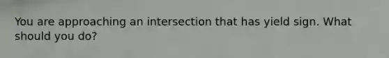 You are approaching an intersection that has yield sign. What should you do?
