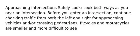 Approaching Intersections Safely Look: Look both ways as you near an intersection. Before you enter an intersection, continue checking traffic from both the left and right for approaching vehicles and/or crossing pedestrians. Bicycles and motorcycles are smaller and more difficult to see