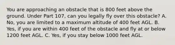 You are approaching an obstacle that is 800 feet above the ground. Under Part 107, can you legally fly over this obstacle? A. No, you are limited to a maximum altitude of 400 feet AGL. B. Yes, if you are within 400 feet of the obstacle and fly at or below 1200 feet AGL. C. Yes, if you stay below 1000 feet AGL.