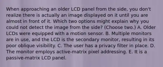 When approaching an older LCD panel from the side, you don't realize there is actually an image displayed on it until you are almost in front of it. Which two options might explain why you could not detect the image from the side? (Choose two.) A. Older LCDs were equipped with a motion sensor. B. Multiple monitors are in use, and the LCD is the secondary monitor, resulting in its poor oblique visibility. C. The user has a privacy filter in place. D. The monitor employs active-matrix pixel addressing. E. It is a passive-matrix LCD panel.