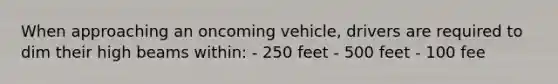 When approaching an oncoming vehicle, drivers are required to dim their high beams within: - 250 feet - 500 feet - 100 fee