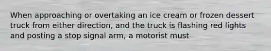 When approaching or overtaking an ice cream or frozen dessert truck from either direction, and the truck is flashing red lights and posting a stop signal arm, a motorist must