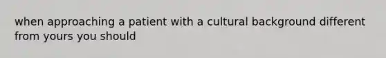 when approaching a patient with a cultural background different from yours you should