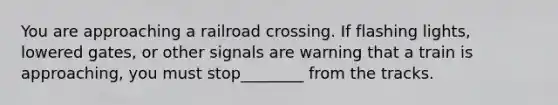 You are approaching a railroad crossing. If flashing lights, lowered gates, or other signals are warning that a train is approaching, you must stop________ from the tracks.