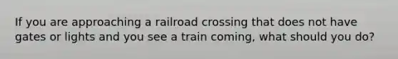 If you are approaching a railroad crossing that does not have gates or lights and you see a train coming, what should you do?