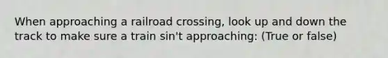 When approaching a railroad crossing, look up and down the track to make sure a train sin't approaching: (True or false)