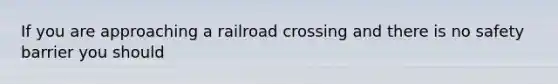 If you are approaching a railroad crossing and there is no safety barrier you should