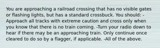 You are approaching a railroad crossing that has no visible gates or flashing lights, but has a standard crossbuck. You should: -Approach all tracks with extreme caution and cross only when you know that there is no train coming. -Turn your radio down to hear if there may be an approaching train. Only continue once cleared to do so by a flagger, if applicable. -All of the above.